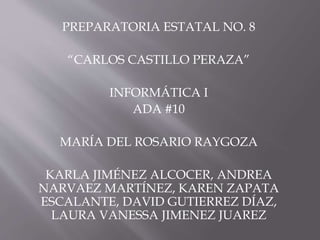 PREPARATORIA ESTATAL NO. 8 
“CARLOS CASTILLO PERAZA” 
INFORMÁTICA I 
ADA #10 
MARÍA DEL ROSARIO RAYGOZA 
KARLA JIMÉNEZ ALCOCER, ANDREA 
NARVAEZ MARTÍNEZ, KAREN ZAPATA 
ESCALANTE, DAVID GUTIERREZ DÍAZ, 
LAURA VANESSA JIMENEZ JUAREZ 
 