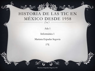 HISTORIA DE LAS TIC EN 
MÉXICO DESDE 1958 
Ada 1 
Informática 1 
Mariana Espadas Segovia 
1°E 
 