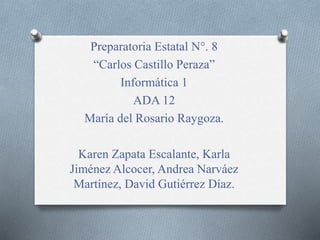 Preparatoria Estatal N°. 8 
“Carlos Castillo Peraza” 
Informática 1 
ADA 12 
María del Rosario Raygoza. 
Karen Zapata Escalante, Karla 
Jiménez Alcocer, Andrea Narváez 
Martínez, David Gutiérrez Díaz. 
 