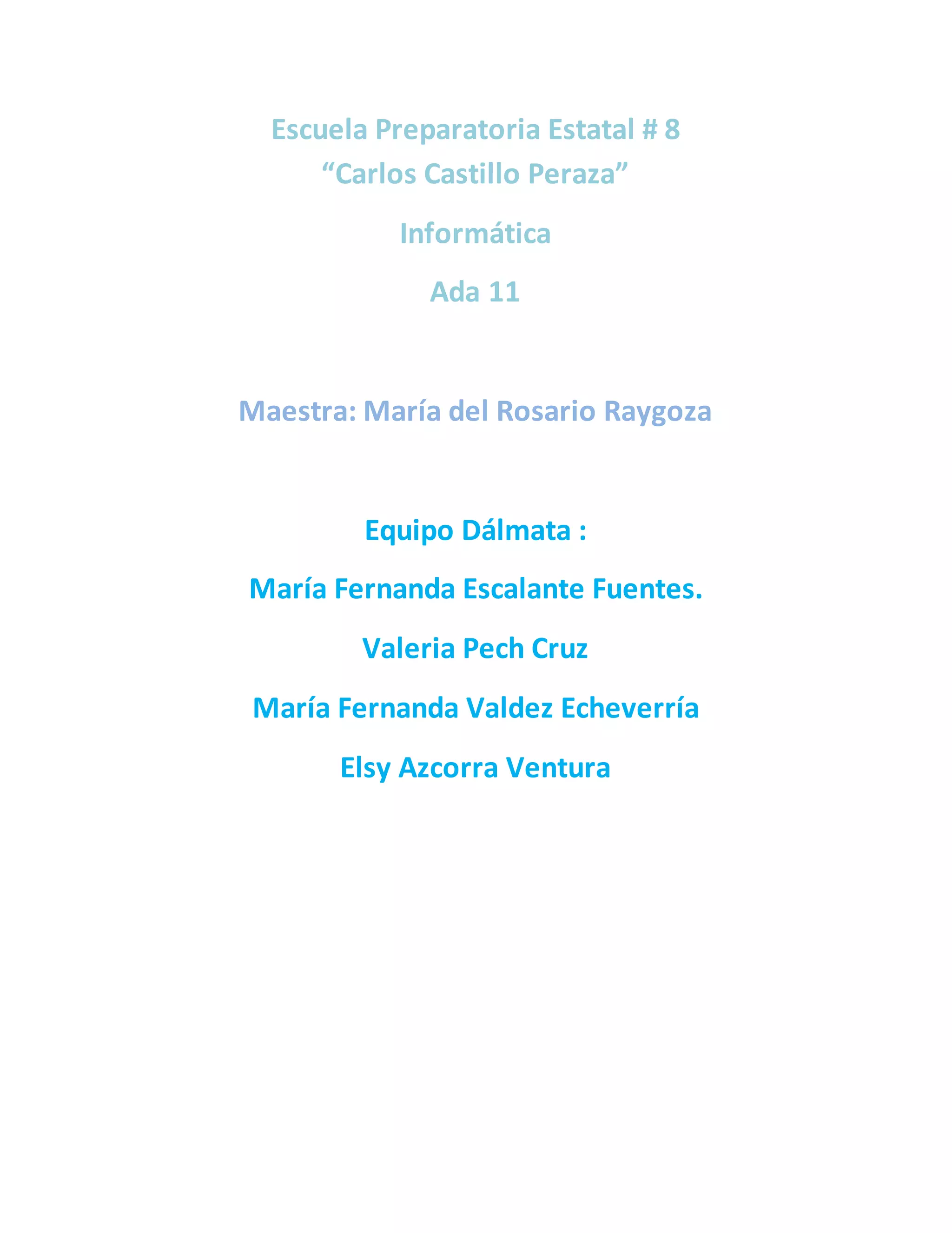 Escuela Preparatoria Estatal # 8
“Carlos Castillo Peraza”
Informática
Ada 11
Maestra: María del Rosario Raygoza
Equipo Dálmata :
María Fernanda Escalante Fuentes.
Valeria Pech Cruz
María Fernanda Valdez Echeverría
Elsy Azcorra Ventura