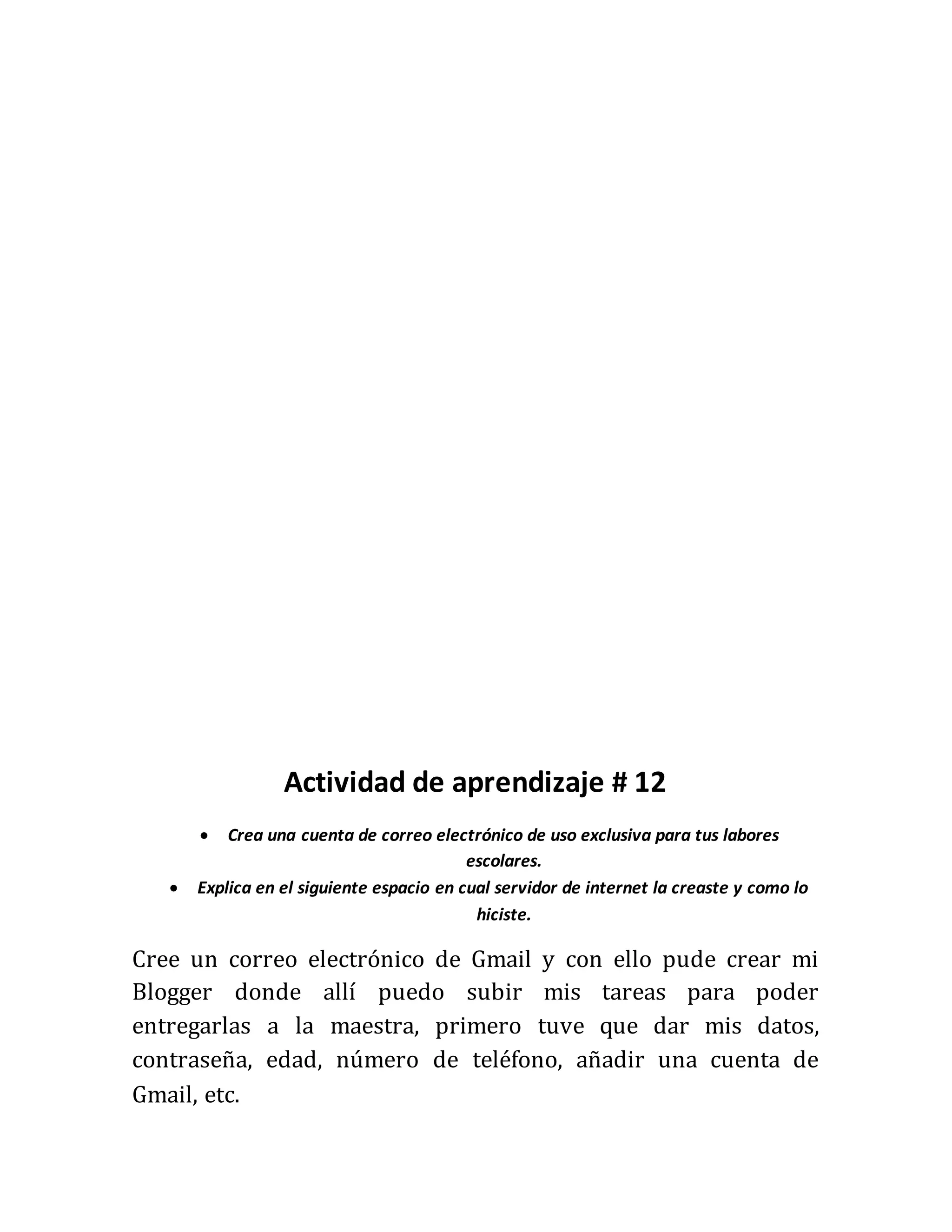 Actividad de aprendizaje # 12
Crea una cuenta de correo electrónico de uso exclusiva para tus labores
escolares.
Explica en el siguiente espacio en cual servidor de internet la creaste y como lo
hiciste.
Cree un correo electrónico de Gmail y con ello pude crear mi
Blogger donde allí puedo subir mis tareas para poder
entregarlas a la maestra, primero tuve que dar mis datos,
contraseña, edad, número de teléfono, añadir una cuenta de
Gmail, etc.