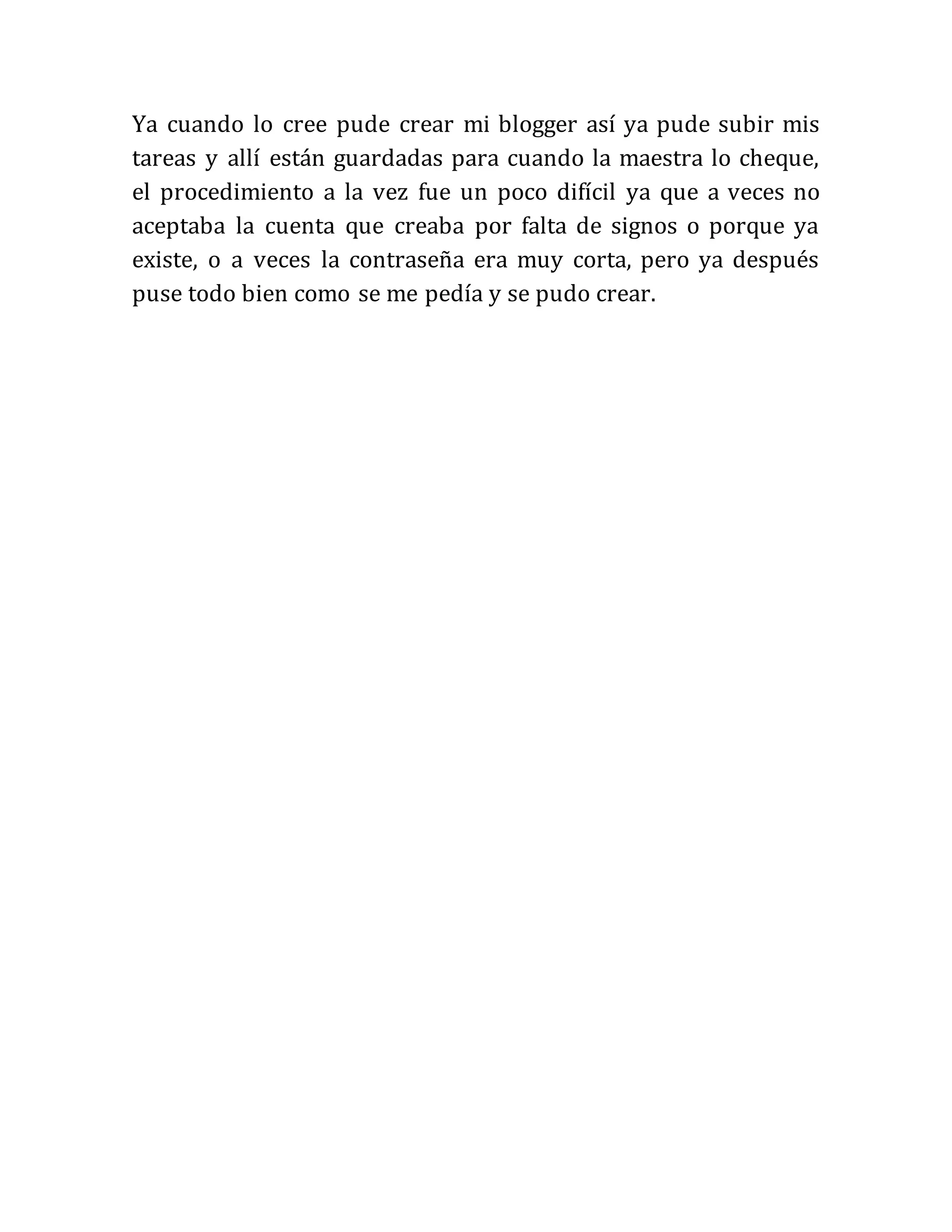 Ya cuando lo cree pude crear mi blogger así ya pude subir mis
tareas y allí están guardadas para cuando la maestra lo cheque,
el procedimiento a la vez fue un poco difícil ya que a veces no
aceptaba la cuenta que creaba por falta de signos o porque ya
existe, o a veces la contraseña era muy corta, pero ya después
puse todo bien como se me pedía y se pudo crear.