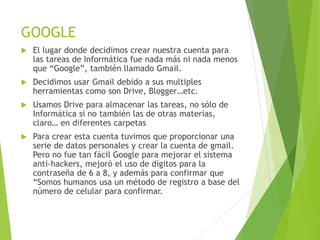 GOOGLE
El lugar donde decidimos crear nuestra cuenta para
las tareas de Informática fue nada más ni nada menos
que “Google”, también llamado Gmail.
Decidimos usar Gmail debido a sus multiples
herramientas como son Drive, Blogger…etc.
Usamos Drive para almacenar las tareas, no sólo de
Informática si no también las de otras materias,
claro… en diferentes carpetas
Para crear esta cuenta tuvimos que proporcionar una
serie de datos personales y crear la cuenta de gmail.
Pero no fue tan fácil Google para mejorar el sistema
anti-hackers, mejoró el uso de dígitos para la
contraseña de 6 a 8, y además para confirmar que
“Somos humanos usa un método de registro a base del
número de celular para confirmar.