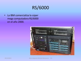 RS/6000
• La IBM comercializa la súper
  mega computadora RS/6000
  en el año 2000.




05/12/2011           Alicia Alejandra Méndez Manzanero 1°B
 