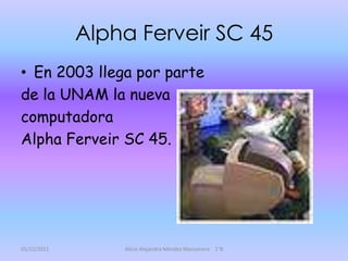 Alpha Ferveir SC 45
• En 2003 llega por parte
de la UNAM la nueva
computadora
Alpha Ferveir SC 45.




05/12/2011       Alicia Alejandra Méndez Manzanero 1°B
 