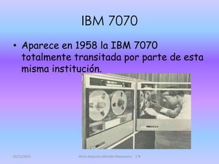 IBM 7070
• Aparece en 1958 la IBM 7070
  totalmente transitada por parte de esta
  misma institución.




05/12/2011    Alicia Alejandra Méndez Manzanero 1°B
 