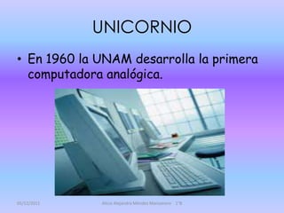 UNICORNIO
• En 1960 la UNAM desarrolla la primera
  computadora analógica.




05/12/2011   Alicia Alejandra Méndez Manzanero 1°B
 