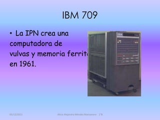 IBM 709
• La IPN crea una
computadora de
vulvas y memoria ferrita
en 1961.




05/12/2011    Alicia Alejandra Méndez Manzanero 1°B
 