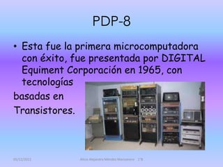 PDP-8
• Esta fue la primera microcomputadora
  con éxito, fue presentada por DIGITAL
  Equiment Corporación en 1965, con
  tecnologías
basadas en
Transistores.



05/12/2011   Alicia Alejandra Méndez Manzanero 1°B
 