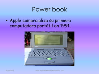 Power book
• Apple comercializa su primera
  computadora portátil en 1991.




05/12/2011    Alicia Alejandra Méndez Manzanero 1°B
 