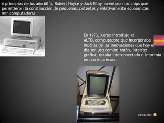 A principios de los año 60´s, Robert Noyce y Jack Kilby inventaron los chips que
permitieron la construcción de pequeñas, potentes y relativamente económicas
minicomputadoras




                                            En 1973, Xerox introdujo el
                                            ALTO, computadora que incorporaba
                                            muchas de las innovaciones que hoy en
                                            día son uso común: ratón, interfaz
                                            grafica, estaba interconectada e imprimía
                                            en una impresora.




                                                                          04/12/2012
 