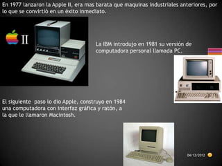 En 1977 lanzaron la Apple II, era mas barata que maquinas industriales anteriores, por
lo que se convirtió en un éxito inmediato.




                                     La IBM introdujo en 1981 su versión de
                                     computadora personal llamada PC.




El siguiente paso lo dio Apple, construyo en 1984
una computadora con interfaz gráfica y ratón, a
la que le llamaron Macintosh.




                                                                         04/12/2012
 