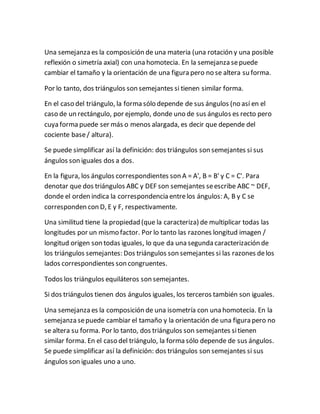 Una semejanza es la composición de una materia (una rotación y una posible
reflexión o simetría axial) con una homotecia. En la semejanza sepuede
cambiar el tamaño y la orientación de una figura pero no se altera su forma.
Por lo tanto, dos triángulos son semejantes si tienen similar forma.
En el caso del triángulo, la forma sólo depende de sus ángulos (no así en el
caso de un rectángulo, por ejemplo, donde uno de sus ángulos es recto pero
cuya forma puede ser más o menos alargada, es decir que depende del
cociente base/ altura).
Se puede simplificar así la definición: dos triángulos son semejantes si sus
ángulos son iguales dos a dos.
En la figura, los ángulos correspondientes son A = A', B = B' y C = C'. Para
denotar que dos triángulos ABC y DEF son semejantes seescribe ABC ~ DEF,
donde el orden indica la correspondencia entrelos ángulos: A, B y C se
corresponden con D, E y F, respectivamente.
Una similitud tiene la propiedad (que la caracteriza) de multiplicar todas las
longitudes por un mismo factor. Por lo tanto las razones longitud imagen /
longitud origen son todas iguales, lo que da una segunda caracterización de
los triángulos semejantes: Dos triángulos son semejantes si las razones delos
lados correspondientes son congruentes.
Todos los triángulos equiláteros son semejantes.
Si dos triángulos tienen dos ángulos iguales, los terceros también son iguales.
Una semejanza es la composición de una isometría con una homotecia. En la
semejanza sepuede cambiar el tamaño y la orientación de una figura pero no
se altera su forma. Por lo tanto, dos triángulos son semejantes sitienen
similar forma. En el caso del triángulo, la forma sólo depende de sus ángulos.
Se puede simplificar así la definición: dos triángulos son semejantes si sus
ángulos son iguales uno a uno.
 