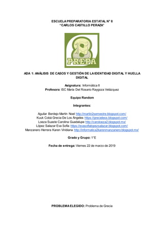 ESCUELAPREPARATORIA ESTATAL N° 8
“CARLOS CASTILLO PERAZA”
ADA 1: ANÁLISIS DE CASOS Y GESTIÓN DE LAIDENTIDAD DIGITAL Y HUELLA
DIGITAL
Asignatura: Informática II
Profesora: ISC María Del Rosario Raygoza Velázquez
Equipo Random
Integrantes:
Aguilar Berdejo Martín Noel http://martin2semestre.blogspot.com/
Kuuk Cobá Grecia De Los Ángeles https://grecieless.blogspot.com/
Loeza Suaste Carolina Guadalupe http://caroloeza2.blogspot.mx/
López Salazar Eva Sofía https://evasofialopezsalazar.blogspot.com/
Manzanero Herrera Karen Viridiana http://informatica2karenmanzanero.blogspot.mx/
Grado y Grupo: 1°E
Fecha de entrega: Viernes 22 de marzo de 2019
PROBLEMAELEGIDO: Problema de Grecia
 