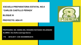 ESCUELA PREPARATORIA ESTATAL NO.8
“CARLOS CASTILLO PERAZA”
BLOQUE III
PROYECTO: ADA #1
PROFESORA: ISC. MARIA DEL ROSARIO RAYGOZA VELÁZQUEZ
ALUMNA: Ana Sofía Lizarraga García
1°E 2016-2017 2 DE DICIEMBRE2016
 