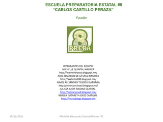 09/12/2016 Michelle Alessandra Quintal Warner1ºE
ESCUELA PREPARATORIA ESTATAL #8
“CARLOS CASTILLO PERAZA”
Yucatán
INTEGRANTES DEL EQUIPO:
MICHELLE QUINTAL WARNER
http://warnerbrooss.blogspot.mx/
AXEL EDUARDO DE LA CRUZ BRIONES
http://axelinho100.blogspot.mx/
GIMEL ALEJANDRO TEJERO LIZARRAGA
http://mirinconcitoxd.blogspot.mx/
JULISSA JUDIT ARJONA QUINTAL
http://juditarjona4.blogspot.mx/
REBECA ELIZABETH CRUZ CASTILLO
http://recrusblogs.blogspot.mx
 