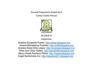 Ada 1
Escuela Preparatoria Estatal No.8
“Carlos Castillo Peraza”
Informática
BLOQUE IIl
Integrantes:
Ariadna Escalante Puerto: http://4aep.blogspot.mx/
Jimena Montesinos Fuentes: http://jmf8.blogspot.mx/
Arantza Karet Ortiz López: http://arantzak.blogspot.mx/
Alma Irani Ortiz Valdez: http://alma0300.blogspot.mx/
Mercy Paola Pacheco Pérez: http://mpp4.blogspot.mx/
Angel Santamaria tun: http://blueamst21.blogspot.mx/
 