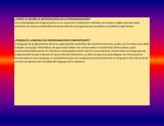 ¿CÓMO SEDEFINE LA METODOLOGÍA DELA PROGRAMACIÓN?
Una metodología de programación es un conjunto o sistema de métodos, principios y reglas que permiten
enfrentar de manera sistemática el desarrollo de un programa que resuelveun problema algorítmico.
¿PORQUÉEL LENGUAJE DE PROGRAMACIÓNES IMPORTANTE?
El lenguaje de programación tiene la capacidad de especificar de una forma precisa, cuales son los datos que debe
trabajar un equipo informático, de qué modo deben ser conservados o transferidos dichos datos y qué
instrucciones debe poner en marchala computadora entre ciertas circunstancias, existen diversos lenguajes de
programación lo que a llevado el desarrollo de intérpretes, es decir programas queadaptan las instrucciones
encontradas en otro lenguaje, y compiladores que con programas quetraducen de un lenguajea otro de acuerdo
su nivel de abstracción se habla del lenguaje de la máquina.
 