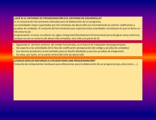 ¿QUÉ ES EL ENTORNO DE PROGRAMACIÓNO EL ENTORNO DE DESARROLLO?
Es el conjunto de herramientas utilizadas para la elaboración de un programa.
Las actividades mejor soportadas por herramientas de desarrollo son normalmente la central: codificación y
pruebas de unidades. El conjunto de herramientas que soportan estas actividades constituyen lo que se llama un
IDEentorno de
programación. A veces seutilizan las siglas (Integrated DevelopmentEnvironment) para designar estos entornos,
aunque no son un entorno de desarrollo completo, sino sólo una parte de él.
 Siguiendo el término anterior, de niveles funcionales, es el banco de trabajador deprogramación.
 Da soportea las actividades de la fasede codificación (preparación del código y prueba de unidades)
 Los mismos productos sirven también para el diseño detallado y para las pruebas de integración.
 Se sitúa, por tanto, en la parte central del ciclo de desarrollo
¿CUÁLES SONLOS RECURSOS A UTILIZAR PARA UNA PROGRAMACIÓN?
Conjunto de componentes hardwarequeutilizaremos para la elaboración de un programa (cpu, disco duro…..).
 