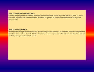 ¿QUÉ ES EL DISEÑO DE PROGRAMAS?
El diseño del programa consisteen la definición de las operaciones a realizar y su secuencia. Es decir, se crea la
solución o algoritmo que pueda resolver el problema. En general, se utilizan herramientas o técnicas para la
programación.
¿QUÉ ES UN ALGORITMO?
Es una secuencia de pasos finitos, lógicos y secuenciales para dar solución a un problema usando la computadora.
Los informáticosrealizan eldiseño del Algoritmo antes de crear un programa. Por lo tanto, si el algoritmo está mal
diseñado, el programa también lo estará.
 