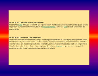 ¿QUÉ SONLOS COMANDOS ENUN PROGRAMA?
Un comando (calco del inglés command, que significaorden, mandato) es una instrucción u orden que el usuario
proporciona a un sistema informático, desde la línea de comandos (como una shell) o desde una llamada de
programación.
¿QUÉ SONLAS SECUENCIAS DE COMANDOS?
Las secuencias de comandos llamadas "scripts" son códigos programadosen Javascriptquenos permiten tomar
datos de internet y de nuestra cuenta y realizar acciones basadas en estos datos.Los scripts son muy utilizados
para interactuar con el sistema operativo del ordenador, de manera automatizada.Los scripts son ampliamente
utilizados dentro del diseño y desarrollo de páginas web y sitios en Internet, ya que permiten manipular la
apariencia de estos y crear efectos especiales bastante atractivos.
 