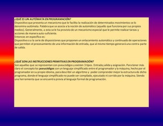 ¿QUÉ ES UN AUTÓMATA ENPROGRAMACIÓN?
Dispositivo que presenta un mecanismo que le facilita la realización de determinados movimientos se lo
denomina autómata. Palabra que se asocia a la noción de automático (aquello que funciona por sus propios
medios). Generalmente, a esta sele ha provisto de un mecanismo especial que le permite realizar tareas y
acciones de manera auto-suficiente.
Entonces en específico es:
Dispositivo o a la serie de disposiciones que proponen un enlazamiento automático y continuado de operaciones
que permiten el procesamiento de una información de entrada, que al mismo tiempo generará una contra-parte
de salida.
¿QUÉ SONLAS INSTRUCCIONES PRIMITIVAS EN PROGRAMACIÓN?
Son aquellas que serepresentan con pseucódigos y existen 3 tipos. Entrada,salida y asignación. Para tener más
claro el concepto los pseucódigos son un lenguaje simplificado entre el programador y la máquina, hecho por el
programador en su propio idioma, para describir un algoritmo y poder comprender mejor la estructura de dicho
programa, dondeel lenguaje simplificado no puede ser compilado, ejecutado ni corrido por la máquina. Siendo
una herramienta que se encuentra previa al lenguaje formal de programación.
 