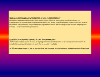 ¿QUÉ SONLOS PROCEDIMIENTOS DENTRO DEUNA PROGRAMACIÓN?
Son las instrucciones que ejecutará el microprocesador mientras lee un programa determinado. Un
procedimiento es una parte del programa que realiza una acción específica basada a menudo en una serie de
parámetros o argumentos. Los parámetros o argumentos son un mecanismo para pasar datos del programa
principal a un procedimiento y viceversa.
¿QUÉ SONLAS FUNCIONES DENTRO DE UNA PROGRAMACIÓN?
Una función, desde el punto de vista de la programación, sedefine como un proceso que recibe valores de
entrada (llamados parámetros) y el cual retorna un valor resultado.
Las diferencias de ambos es que la funcióntiene que entregar unresultadoy un procedimientonolo entrega.
 