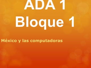 ADA 1 
Bloque 1 
México y las computadoras 
 