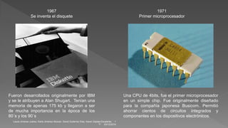1967 
Se inventa el disquete 
Fueron desarrollados originalmente por IBM 
y se le atribuyen a Alan Shugart. Tenían una 
memoria de apenas 175 kb y llegaron a ser 
de mucha importancia en la época de los 
80´s y los 90´s 
1971 
Primer microprocesador 
Una CPU de 4bits, fue el primer microprocesador 
en un simple chip. Fue originalmente diseñado 
para la compañía japonesa Busicom. Permitió 
ahorrar cientos de circuitos integrados y 
componentes en los dispositivos electrónicos. 
Laura Jiménez Juárez, Karla Jiménez Alcocer, David Gutierrez Díaz, Karen Zapata Escalante. 1 
"I" 03/12/2014 
 