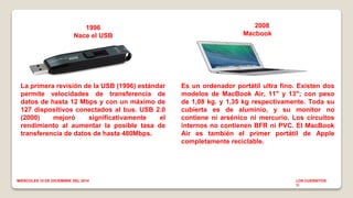 1996 
Nace el USB 
La primera revisión de la USB (1996) estándar 
permite velocidades de transferencia de 
datos de hasta 12 Mbps y con un máximo de 
127 dispositivos conectados al bus. USB 2.0 
(2000) mejoró significativamente el 
rendimiento al aumentar la posible tasa de 
transferencia de datos de hasta 480Mbps. 
2008 
Macbook air 
Es un ordenador portátil ultra fino. Existen dos 
modelos de MacBook Air, 11" y 13"; con peso 
de 1,08 kg. y 1,35 kg respectivamente. Toda su 
cubierta es de aluminio, y su monitor no 
contiene ni arsénico ni mercurio. Los circuitos 
internos no contienen BFR ni PVC. El MacBook 
Air es también el primer portátil de Apple 
completamente reciclable. 
MIERCOLES 10 DE DICIEMBRE DEL 2014 LOS CUERNITOS 
1I 
