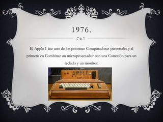 1976.
El Apple 1 fue uno de los primeras Computadoras personales y el
primero en Combinar un microprocesador con una Conexión para un
teclado y un monitor.
 
