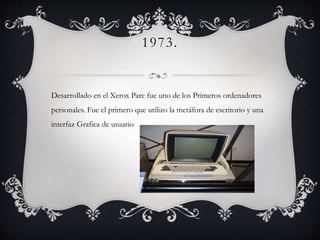 1973.
Desarrollado en el Xerox Parc fue uno de los Primeros ordenadores
personales. Fue el primero que utilizo la metáfora de escritorio y una
interfaz Grafica de usuario
 