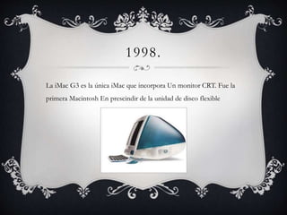 1998.
La iMac G3 es la única iMac que incorpora Un monitor CRT. Fue la
primera Macintosh En prescindir de la unidad de disco flexible
 