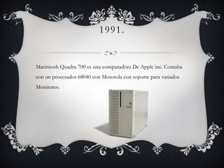 1991.
Macintosh Quadra 700 es una computadora De Apple inc. Contaba
con un procesador 68040 con Motorola con soporte para variados
Monitores.
 