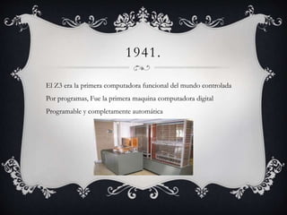 1941.
El Z3 era la primera computadora funcional del mundo controlada
Por programas, Fue la primera maquina computadora digital
Programable y completamente automática
 
