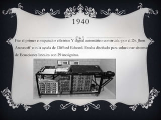 1940
Fue el primer computador eléctrico Y digital automático construido por el Dr. Jhon
Atanasoff con la ayuda de Clifford Edward. Estaba diseñado para solucionar sistemas
de Ecuaciones lineales con 29 incógnitas.
 