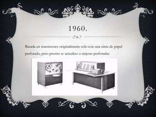 1960.
Basada en transistores originalmente solo con una cinta de papel
perforado, pero pronto se actualizo a tarjetas perforadas
 