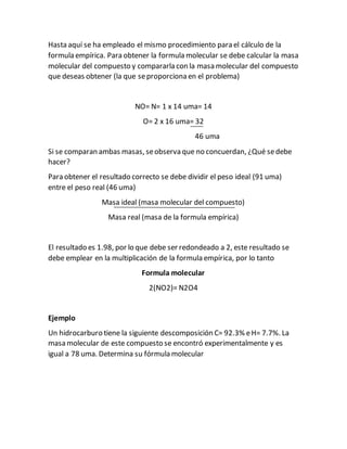 Hasta aquí se ha empleado el mismo procedimiento para el cálculo de la
formula empírica. Para obtener la formula molecular se debe calcular la masa
molecular del compuesto y compararla con la masa molecular del compuesto
que deseas obtener (la que seproporciona en el problema)
NO= N= 1 x 14 uma= 14
O= 2 x 16 uma= 32
46 uma
Si se comparan ambas masas, seobserva que no concuerdan, ¿Qué sedebe
hacer?
Para obtener el resultado correcto se debe dividir el peso ideal (91 uma)
entre el peso real (46 uma)
Masa ideal (masa molecular del compuesto)
Masa real (masa de la formula empírica)
El resultado es 1.98, por lo que debe ser redondeado a 2, este resultado se
debe emplear en la multiplicación de la formula empírica, por lo tanto
Formula molecular
2(NO2)= N2O4
Ejemplo
Un hidrocarburo tiene la siguiente descomposición C= 92.3% eH= 7.7%. La
masa molecular de este compuesto se encontró experimentalmente y es
igual a 78 uma. Determina su fórmula molecular
 