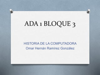 ADA 1 BLOQUE 3
HISTORIA DE LA COMPUTADORA
Omar Hernán Ramírez González
 