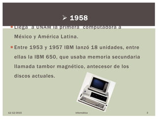  Llega a UNAM la primera computadora a
México y América Latina.
 Entre 1953 y 1957 IBM lanzó 18 unidades, entre
ellas la IBM 650, que usaba memoria secundaria
llamada tambor magnético, antecesor de los
discos actuales.
12/12/2015 Informática 3
 1958
 