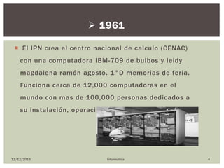  El IPN crea el centro nacional de calculo (CENAC)
con una computadora IBM-709 de bulbos y leidy
magdalena ramón agosto. 1°D memorias de feria.
Funciona cerca de 12,000 computadoras en el
mundo con mas de 100,000 personas dedicados a
su instalación, operación y mantenimiento.
12/12/2015 Informática 4
 1961
 