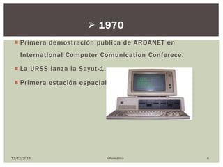  Primera demostración publica de ARDANET en
International Computer Comunication Conferece.
 La URSS lanza la Sayut-1.
 Primera estación espacial.
12/12/2015 Informática 6
 1970
 
