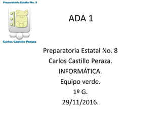 ADA 1
Preparatoria Estatal No. 8
Carlos Castillo Peraza.
INFORMÁTICA.
Equipo verde.
1º G.
29/11/2016.
 