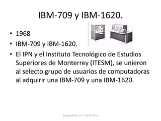 IBM-709 y IBM-1620.
• 1968
• IBM-709 y IBM-1620.
• El IPN y el Instituto Tecnológico de Estudios
Superiores de Monterrey (ITESM), se unieron
al selecto grupo de usuarios de computadoras
al adquirir una IBM-709 y una IBM-1620.
Equipo Verde, 1º G. 29/11/2016
 