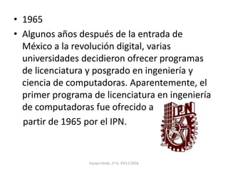 • 1965
• Algunos años después de la entrada de
México a la revolución digital, varias
universidades decidieron ofrecer programas
de licenciatura y posgrado en ingeniería y
ciencia de computadoras. Aparentemente, el
primer programa de licenciatura en ingeniería
de computadoras fue ofrecido a
partir de 1965 por el IPN.
Equipo Verde, 1º G. 29/11/2016
 