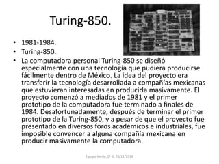 Turing-850.
• 1981-1984.
• Turing-850.
• La computadora personal Turing-850 se diseñó
especialmente con una tecnología que pudiera producirse
fácilmente dentro de México. La idea del proyecto era
transferir la tecnología desarrollada a compañías mexicanas
que estuvieran interesadas en producirla masivamente. El
proyecto comenzó a mediados de 1981 y el primer
prototipo de la computadora fue terminado a finales de
1984. Desafortunadamente, después de terminar el primer
prototipo de la Turing-850, y a pesar de que el proyecto fue
presentado en diversos foros académicos e industriales, fue
imposible convencer a alguna compañía mexicana en
producir masivamente la computadora.
Equipo Verde, 1º G. 29/11/2016
 