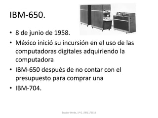 IBM-650.
• 8 de junio de 1958.
• México inició su incursión en el uso de las
computadoras digitales adquiriendo la
computadora
• IBM-650 después de no contar con el
presupuesto para comprar una
• IBM-704.
Equipo Verde, 1º G. 29/11/2016
 