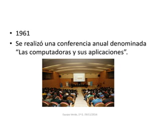 • 1961
• Se realizó una conferencia anual denominada
“Las computadoras y sus aplicaciones”.
Equipo Verde, 1º G. 29/11/2016
 