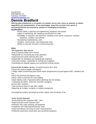 614.405.4018
2404 Deewood Dr
Columbus, OH 43229
dbradfordohio@yahoo.com
Dennis Bradford
Offering solid competencies in all aspects of customer service with a focus on attention to details,
adaptability and implementation of new technologies along with a proven track record of
discovering efficient and economical solutions in challenging environments.
Qualifications
 Proven ability in planning and implementing procedures and systems
 Adept at coordinating the scheduling and activities of a team
 Knowledge of computers and electronics including circuit boards, processors, computer
equipment, hardware and software
 Outstanding troubleshooting skills
 Excellent communication and interpersonal skills
 Ability to stay calm and cool in stressful situations
Work:
Site Supervisor, Dock Service
Ricoh @ Cardinal Health 2014- Present
 Responsible for overseeing day to day operations
 Supervised and trained receiving dock staff
 Responsible for scheduling and managing bulk shipments
 Lead team member, responsible for training new employees
 Coordinated all shipping requests and maintained tracking systems
Universal One Protetion service, @ Everest Institute 2014- 2016
 Ensure the safety of people and property
 Highly skilled in performing patrol duties within assigned areas to guard against theft, vandalism and
Fire
 Patrol the premises and adjacent areas
 Direct traffic to and from the main building
 Check identity cards of personnel before admitting into the building
 Contacting the police, authorities and other emergency
services when necessary
 Take necessary action on spot when needed
 Reporting all incidents, accidents or medical emergencies
 Investigating incidents and preparing written reports with the details of the
Senior On-Site Specialist
Ricoh@ McGraw-Hill Companies 2002 – 2014
 Supervised and trained mailroom staff
 Proficient with audio recording and equipment
 Competent with video teleconferencing setup
 Supervised delivery and setup of audio visual equipment
 Conducted preliminary sound check and maintained equipment
 