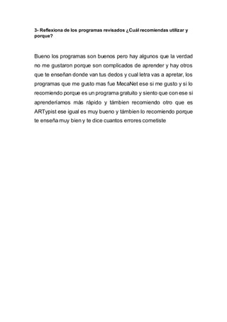 3- Reflexiona de los programas revisados ¿Cuál recomiendas utilizar y
porque?
Bueno los programas son buenos pero hay algunos que la verdad
no me gustaron porque son complicados de aprender y hay otros
que te enseñan donde van tus dedos y cual letra vas a apretar, los
programas que me gusto mas fue MecaNet ese si me gusto y si lo
recomiendo porque es un programa gratuito y siento que con ese si
aprenderíamos más rápido y támbien recomiendo otro que es
ARTypist ese igual es muy bueno y támbien lo recomiendo porque
te enseña muy bien y te dice cuantos errores cometiste
 